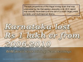 http://www.thehindu.com/news/national/karnataka/mining-scam-keeps-getting-bigger/article4820758.ece?homepage=true
The epic proportions of the illegal mining scam that was
uncovered by the Karnataka Lokayukta in its 2011 report
may actually have been just one act of a much larger, more
complex and multi-layered drama.
 