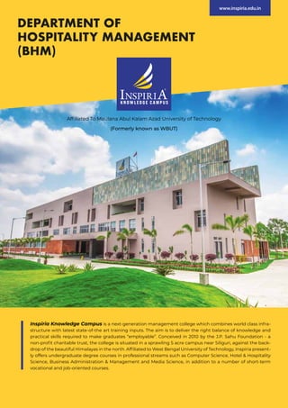 Inspiria Knowledge Campus is a next-generation management college which combines world class infra-
structure with latest state-of-the art training inputs. The aim is to deliver the right balance of knowledge and
practical skills required to make graduates “employable”. Conceived in 2010 by the J.P. Sahu Foundation - a
non-profit charitable trust, the college is situated in a sprawling 5 acre campus near Siliguri, against the back-
drop of the beautiful Himalayas in the north. Affiliated to West Bengal University of Technology, Inspiria present-
ly offers undergraduate degree courses in professional streams such as Computer Science, Hotel & Hospitality
Science, Business Administration & Management and Media Science, in addition to a number of short-term
vocational and job-oriented courses.
Affiliated To Maulana Abul Kalam Azad University of Technology
(Formerly known as WBUT)
DEPARTMENT OF
HOSPITALITY MANAGEMENT
(BHM)
www.inspiria.edu.in
 