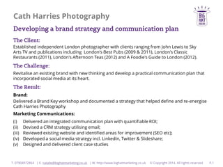 Cath Harries Photography
Developing a brand strategy and communication plan
The Client:
Established independent London photographer with clients ranging from John Lewis to Sky
Arts TV and publications including London's Best Pubs (2009 & 2011), London's Classic
Restaurants (2011), London's Afternoon Teas (2012) and A Foodie's Guide to London (2012).

The Challenge:
Revitalise an existing brand with new thinking and develop a practical communication plan that
incorporated social media at its heart.

The Result:
Brand:
Delivered a Brand Key workshop and documented a strategy that helped define and re-energise
Cath Harries Photography
Marketing Communications:
(i)
(ii)
(iii)
(iv)
(v)

Delivered an integrated communication plan with quantifiable ROI;
Devised a CRM strategy utilising email;
Reviewed existing website and identified areas for improvement (SEO etc);
Developed a social media strategy incl. LinkedIn, Twitter & Slideshare;
Designed and delivered client case studies

T. 07904972864 | E. natalie@bighatmarketing.co.uk | W. http://www.bighatmarketing.co.uk

© Copyright 2014. All rights reserved

P.1

 