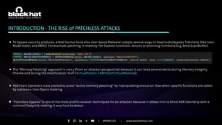 #BHMEA23 www.blackhatmea.com
|
|
INTRODUCTION - THE RISE of PATCHLESS ATTACKS
● To bypass security products, a Red Teamer (and also User Space Malware) adopts several ways to deactivate/bypass Telemetry (like User
Mode Hooks and AMSI). For example, patching in memory the hooked functions, structs or scanning functions (e.g. AmsiScanBuffer).
● The “Memory Patching” approach is noisy (from an attacker perspective) because it can raise several alerts during Memory Integrity
Checks and during the modification itself (VirtualProtect / NtProtectVirtualMemory).
● Red Team Operators have started to avoid “active memory patching” by manipulating execution flow when specific functions are called
by a process: User Space Hooking.
● “Patchless bypass” is one of the most prolific evasion techniques for an attacker, because it allows him to blind XDR telemetry with a
minimal footprint, making it very hard to detect.
 