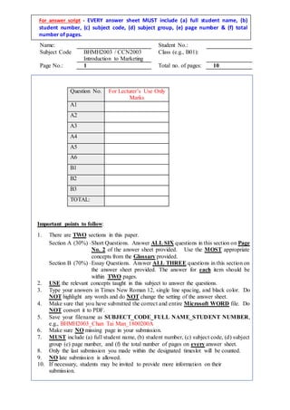 Name: Student No.:
Subject Code BHMH2003 / CCN2003
Introduction to Marketing
Class (e.g., B01):
Page No.: 1 Total no. of pages: 10
For answer script - EVERY answer sheet MUST include (a) full student name, (b)
student number, (c) subject code, (d) subject group, (e) page number & (f) total
number of pages.
Important points to follow:
1. There are TWO sections in this paper.
Section A (30%) –Short Questions. Answer ALL SIX questions in this section on Page
No. 2 of the answer sheet provided. Use the MOST appropriate
concepts from the Glossary provided.
Section B (70%) –Essay Questions. Answer ALL THREE questions in this section on
the answer sheet provided. The answer for each item should be
within TWO pages.
2. USE the relevant concepts taught in this subject to answer the questions.
3. Type your answers in Times New Roman 12, single line spacing, and black color. Do
NOT highlight any words and do NOT change the setting of the answer sheet.
4. Make sure that you have submitted the correct and entire Microsoft WORD file. Do
NOT convert it to PDF.
5. Save your filename as SUBJECT_CODE_FULL NAME_STUDENT NUMBER,
e.g., BHMH2003_Chan Tai Man_1800200A
6. Make sure NO missing page in your submission.
7. MUST include (a) full student name, (b) student number, (c) subject code, (d) subject
group (e) page number, and (f) the total number of pages on every answer sheet.
8.
9.
Only the last submission you made within the designated timeslot will be counted.
NO late submission is allowed.
10. If necessary, students may be invited to provide more information on their
submission.
Question No. For Lecturer’s Use Only
Marks
A1
A2
A3
A4
A5
A6
B1
B2
B3
TOTAL:
 