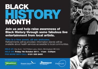 BLACK
HISTORY
MONTH
 Join us and help raise awareness of
 Black History through some fabulous live
 entertainment from local artists.
 This is a free event, all are welcome.
 Refreshments will be provided. Information stands will be
 available about health services accessible to local communities.

HELD AT: the drum, 144 Potters Lane, Aston, Birmingham B6 4UU
HELD ON: Friday 7th October 2011. 11am - 3:30pm
FOR MORE INFO CALL: 0121 333 2400

Event organised in conjunction with:
 