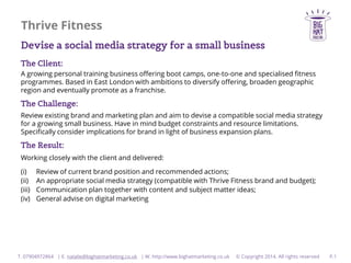 Thrive Fitness
Devise a social media strategy for a small business
The Client:
A growing personal training business offering boot camps, one-to-one and specialised fitness
programmes. Based in East London with ambitions to diversify offering, broaden geographic
region and eventually promote as a franchise.

The Challenge:
Review existing brand and marketing plan and aim to devise a compatible social media strategy
for a growing small business. Have in mind budget constraints and resource limitations.
Specifically consider implications for brand in light of business expansion plans.

The Result:
Working closely with the client and delivered:
(i)
(ii)
(iii)
(iv)

Review of current brand position and recommended actions;
An appropriate social media strategy (compatible with Thrive Fitness brand and budget);
Communication plan together with content and subject matter ideas;
General advise on digital marketing

T. 07904972864 | E. natalie@bighatmarketing.co.uk | W. http://www.bighatmarketing.co.uk

© Copyright 2014. All rights reserved

P.1

 