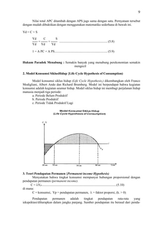 9

      Nilai total APC ditambah dengan APS jugs sama dengan satu. Pernyataan tersebut
dengan mudah dibuktikan dengan menggunakan matematika sederhana di bawah ini.

Yd = C + S

         Yd        C          S
         ----- = ------ + ------ ............................................................ (5.8)
         Yd      Yd       Yd

         1 = A PC + A PS.................................................................. (5.9)


Hukum Paradok Menabung : Semakin banyak yang menabung perekonomian semakin
                              mengecil

2. Model Konsumsi SiklusHidup {Life Cycle Hypothesis of Consumption)

      Model konsumsi siklus hidup (Life Cycle Hypothesis,) dikembangkan oleh Franco
Modigliani, Albert Ando dan Richard Brumberg. Model ini berpendapat bahwa kegiatan
konsumsi adalah kegiatan seumur hidup. Model siklus hidup ini membagi perjalanan hidup
manusia menjadi tiga periode:
      a. Periode Belum Produktif
      b. Periode Produktif
      c. Periode Tidak Produktif Lagi




3. Teori Pendapatan Permanen {Permanent income Hypothesis)
       Menyatakan bahwa tingkat konsumsi mempunyai hubungan proporsional dengan
pendapatan permanen (permanent income).
      C = λYP .............................................................................................(5.10)
di mana:
       C = konsumsi, Yp = pendapatan permanen, λ = faktor proporsi, (k. > 0)
       Pendapatan     permanen     adalah    tingkat  pendapatan     rata-rata    yang
iekspektasi/diharapkan dalam jangka panjang. Sumber pendapatan itu berasal dari penda-
 