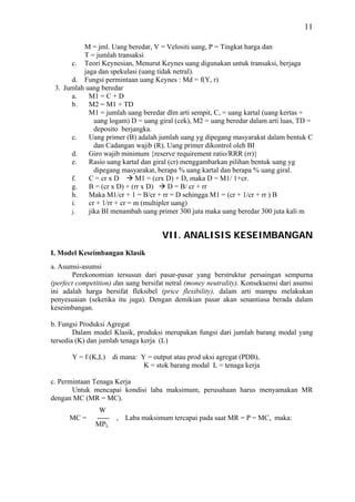 11

          M = jml. Uang beredar, V = Velositi uang, P = Tingkat harga dan
          T = jumlah transaksi
      c. Teori Keynesian, Menurut Keynes uang digunakan untuk transaksi, berjaga
          jaga dan spekulasi (uang tidak netral).
      d. Fungsi permintaan uang Keynes : Md = f(Y, r)
 3. Jumlah uang beredar
      a.    M1 = C + D
      b.    M2 = M1 + TD
            M1 = jumlah uang beredar dlm arti sempit, C, = uang kartal (uang kertas +
              uang logam) D = uang giral (cek), M2 = uang beredar dalam arti luas, TD =
              deposito berjangka.
      c.    Uang primer (B) adalah jumlah uang yg dipegang masyarakat dalam bentuk C
              dan Cadangan wajib (R). Uang primer dikontrol oleh BI
      d.    Giro wajib minimum {reserve requirement ratio/RRR (rr)}
      e.    Rasio uang kartal dan giral (cr) menggambarkan pilihan bentuk uang yg
              dipegang masyarakat, berapa % uang kartal dan berapa % uang giral.
      f.    C = cr x D       M1 = (crx D) + D, maka D = M1/ 1+cr.
      g.    B = (cr x D) + (rr x D)     D = B/ cr + rr
      h.    Maka M1/cr + 1 = B/cr + rr = D sehingga M1 = (cr + 1/cr + rr ) B
      i.    cr + 1/rr + cr = m (multipler uang)
      j.    jika BI menambah uang primer 300 juta maka uang beredar 300 juta kali m


                                       VII. ANALISIS KESEIMBANGAN
I. Model Keseimbangan Klasik
a. Asumsi-asumsi
        Perekonomian tersusun dari pasar-pasar yang berstruktur persaingan sempurna
(perfect competition) dan uang bersifat netral (money neutrality). Konsekuensi dari asumsi
ini adalah harga bersifat fleksibel (price flexibility), dalam arti mampu melakukan
penyesuaian (seketika itu juga). Dengan demikian pasar akan senantiasa berada dalam
keseimbangan.

b. Fungsi Produksi Agregat
        Dalam model Klasik, produksi merupakan fungsi dari jumlah barang modal yang
tersedia (K) dan jumlah tenaga kerja (L)

       Y = f (K,L)     di mana: Y = output atau prod uksi agregat (PDB),
                                 K = stok barang modal L = tenaga kerja

c. Permintaan Tenaga Kerja
       Untuk mencapai kondisi laba maksimum, perusahaan harus menyamakan MR
dengan MC (MR = MC).
                W
      MC =     -----    ,   Laba maksimum tercapai pada saat MR = P = MC, maka:
               MPL
 