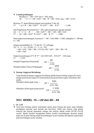 13


   Contoh perhitungan
      Misalkan C = 100 + 0,8Y dan I = 200, maka:
      AE    = C + I = 100 + 0,8Y + 200      = 300 + 0,8Y, atau = 300 + 0, 8Y".

Besarnya Y* dapat dihitung dengan menvamakan Y dan AE.
Y*    =AE       = 300 + 0,8Y*      0,2Y* = 300     Y*             = 1.500

Jika Pengeluaran Pemerintah (G) = 250, maka pengeluaran agregat menjadi:
AE = C + I + G -      =     100 + 0,8Y* + 200 + 300 = 600 + 0,8Y
Y* = AE = 600 + 0,8Y*        0,2Y* = 600       Y*    = 3.000

Pada tingkat keseimbangan, besarnya C = 100 + 0,8(3.000) = 2.500, sedangkan I = 200 dan
G = 300.

dengan menambahkan X = 75 dan M = 25, sehingga:
AE = C + I + G + (X-M) = C + I + G + NX
   = 100 + 0,8Y + 200 + 300 + (75-25)=100 + 0,8Y + 200 + 300 + 50
   = 650 + 0,8Y

Output keseimbangan (Y*)      Y* = AE=650+0,8Y,        0,2Y* = 650 maka
Y*     = 3.250
                                            ΔG
Dampak Pengeluaran Pemerintah          ΔY = ------
                                            (1-b)
Dampak Surplus Neraca Perdagangan                 ΔNX
                                             ΔY = ------
                                                  (1-b)
   Konsep Anggaran Berimbang
   Yang dimaksud dengan anggaran berimbang adalah dimana belanja negara (G) sama
   dengan penerimaan negara (T) (diasumsikan jika penerimaan negara seluruhnya dari
   pajak).
   Multiplier akibat pajak tetap =              bΔG
                                        ΔY = ----------
                                             (1-b +bt)
   Multiplier akibat pajak proporsional          1- bΔG
                                         ΔY = ----------
                                                (1-b +bt)


   VIII. MODEL IS – LM dan AD - AS
1. IS - LM
   Teori-teori tentang analisis keterkaitan antara pasar barang dan pasar uang terhadap
   pendapatan nasional amat banyak dan bervariasi. Salah satu sintesis yang paling
   terkenal dan banyak digunakan sebagai alat analisis adalah model IS-LM (IS-LM
   model). Model tersebut menjelaskan bahwa kondisi keseimbangan ekonomi terjadi
   pada saat di pasar barang terjadi keseimbangan secara simultan dan dipasar uang terjadi
   pula keseimbagan secara simultan.
 