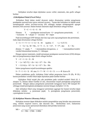 16

        Kebijakan tersebut dapat dijelaskan secara verbal, matematis, dan grafis sebagai
berikut:
(1) Kebijakan Fiskal (Fiscal Policy)
    Kebijakan fiskal dalam model ekonomi makro dirumuskan melalui pengeluaran
pendapatan nasional kotor (gross national income). Tujuan dari kebijakan ini adalah untuk
mempengaruhi sektor investasi-saving (IS) sehingga mampu mempengaruhi agregat
demand (AD) nasional. Dalam bentuk matematis dapat dituliskan sebagai berikut:
              Y=C+I+G+E–M
   Dimana: Y      = pendapatan nasional kotor G = pengeluaran pemerintah,            C
   = konsumsi X = ekspor I = investasi M = impor
   Pada keseimbangan GNP ditinjau dari dua segi yaitu segi pengeluaran dan permintaan,
maka dapat dirumuskan sebagai berikut:
    C+S+T=Y=C+I+G+X–M                     Apabila: C      = a + b (Y-T)
         I = Io + ki, M = Mo , S = Y – C, G = G*,      T = T*, dan        X = Xo
   dimana: T = pajak, *     = menunjukkan eksogenous, o          = menunjukkan kondisi
   variabel diasumsikan konstan, S = tabungan
    Dengan operasi matematis, model persamaan pendapatan nasional kotor (GNI) ditinjau
dari sisi pengeluarannya dapat ditulis sebagai berikut:
   Y =C+I+G+X–M
   Y = {a + b(Y-T)} + (Io + ki) + G* + Xo – Mo
   Y = 1/(1-b){a – bT + Io + ki + G* + Xo – Mo
   Sektor pengeluaran terjadi keseimbangan apabila:
   S + T = I + G + X - M atau S + T + M = I + G + X --------      Kurva IS
   Dalam pendekatan grafis, kebijakan fiskal akibat pergeseran kurva IS (IS0         IS1)
karena perubahan variabel fiskal dapat dijelaskan pada Gambar berikut:
       Kebijakan fiskal terjadi jika ada perubahan pada variabel-variabel fiskal (G, I,
ataupun T), dimana dalam Gambar di atas, diasumsikan terjadi peningkatan pengeluaran
pemerintah. Dengan adanya pengeluaran pemerintah menggeser kurva IS0 menjadi IS1
sehingga terjadi peningkatan pendapatan nasional dengan multiplier 1/(1-b).
    Jadi, kebijakan fiskal yang menggeser permintaan aggregat (ke kanan) tersebut dapat
dilakukan melalui: a, penurunan pajak; b, peningkatan pengeluaran pemerintah;
c,peningkatan investasi.

(2) Kebijakan Moneter (Monetary Policy)
   Kebijakan moneter dapat dilakukan melalui pengendalian uang beredar atau penawaran
uang, melalui required reserve, dan discount rate. Berdasarkan teori, mekanisme
penawaran uang secara operasional ditentukan oleh perilaku komersial:
                    H
   MS =
          Cr + XRr – CXRr – CrRRr
 