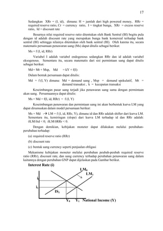 17

   Sedangkan XRr = (I, id), dimana: H = jumlah dari high powered money, RRr =
   required reserve ratio, Cr = currency ratio, I = tingkat bunga, XRr = excess reserve
   ratio, Id = discount rate
        Besarnya nilai required reserve ratio ditentukan oleh Bank Sentral (BI) begitu pula
dengan id adalah discount rate yang merupakan bunga bank komersial terhadap bank
sentral (BI) sehingga nilainya ditentukan oleh bank sentral (BI). Oleh karena itu, secara
matematis persamaan penawaran uang (Ms) dapat ditulis sebagai berikut:
   Ms = f (I, id, RRr)
       Variabel I adalah variabel endogenous sedangkan RRr dan id adalah variabel
eksogenous. Sementara itu, secara matematis dari sisi permintaan uang dapat ditulis
sebagai berikut:
   Md = Mt + Msp, Md           = kY + f(I)
   Dalam bentuk persamaan dapat ditulis:
   Md = f (I, Y) dimana: Md = demand uang , Msp = demand spekulatif, Mt =
                         demand transaksi , k = kecepatan transaksi
       Keseimbangan pasar uang terjadi jika penawaran uang sama dengan permintaan
akan uang. Persamaannya dapat ditulis:
   Ms = Md = f(I, id, RRr) = f (I, Y)
       Keseimbangan penawaran dan permintaan uang ini akan berbentuk kurva LM yang
dapat dirumuskan dalam model persamaan berikut:
   Ms = Md - LM = f (I, id, RRr, Y), dimana id dan RRr adalah shifter dari kurva LM.
   Sementara itu, kemiringan (slope) dari kurva LM terhadap id dan RRr adalah:
   δLM/δid < 0; δLM/δRRr < 0.
      Dengan demikian, kebijakan moneter dapat dilakukan melalui perubahan-
perubahan terhadap:
   (a) required reserve ratio (RRr)
   (b) discount rate
   (c) bentuk uang currency seperti penjualan obligasi
    Mekanisme kebijakan moneter melalui perubahan peubah-peubah required reserve
ratio (RRr), discount rate, dan uang currency terhadap perubahan penawaran uang dalam
kaitannya dengan perubahan GNP dapat dijelaskan pada Gambar berikut.
   Interest Rate (i)
                                             LM0
                                               LM1
          i0

         i1
                         IS1

                                 Y0     Y1 National Income (Y)
 