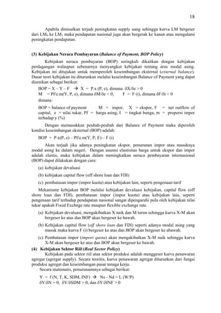 18

       Apabila dimisalkan terjadi peningkatan supply uang sehingga kurva LM bergeser
dari LM0 ke LM1 maka pendapatan nasional juga akan bergerak ke kanan atau mengalami
peningkatan pendapatan.


(3) Kebijakan Neraca Pembayaran (Balance of Payment, BOP Policy)
       Kebijakan neraca pembayaran (BOP) seringkali dikaitkan dengan kebijakan
perdagangan walaupun sebenarnya menyangkut kebijakan tentang arus modal asing.
Kebijakan ini ditujukan untuk memperoleh keseimbangan eksternal (external balance).
Dasar teori kebijakan ini diturunkan melalui keseimbangan Balance of Payment yang dapat
diuraikan sebagai berikut:
    BOP = X – Y – F         X = P.x (P, e), dimana δX/δe > 0
    M = Pf/e.m(Y, P, e), dimana δM/δe < 0,         F = F (i), dimana δF/δi < 0
    dimana:
   BOP = balance of payment        M = impor, X = ekspor, F = net outflow of
   capital, e = nilai tukar, Pf = harga asing, I = tingkat bunga, m = proporsi impor
   terhadap y (%)
       Dengan memasukkan peubah-peubah dari Balance of Payment maka diperoleh
kondisi keseimbangan eksternal (BOP) adalah:
   BOP = P.x(P, e) – Pf/e.m(Y, P, E) – F (i)
       Akan terjadi jika adanya peningkatan ekspor, penurunan impor atau masuknya
modal asing ke dalam negeri. Dengan asumsi elastisitas harga untuk ekspor dan impor
adalah elastis, maka kebijakan dalam meningkatkan neraca pembayaran internasional
(BOP) dapat dilakukan dengan cara:
   (a) kebijakan devaluasi
   (b) kebijakan capital flow (off shore loan dan FDI)
   (c) pembatasan impor (impor kuota) atau kebijakan lain, seperti pengenaan tarif
   Mekanisme kebijakan BOP melalui kebijakan devaluasi kebijakan, capital flow (off
shore loan dan FDI), pembatasan impor (impor kuota) atau kebijakan lain, seperti
pengenaan tarif terhadap pendapatan nasional sangat dipengaruhi pula oleh kebijakan nilai
tukar apakah Fixed Exchnge rate maupun flexible exchange rate.
   (a) Kebijakan devaluasi, mengakibatkan X naik dan M turun sehingga kurva X-M akan
       bergeser ke atas dan BOP akan bergeser ke bawah.
   (b) Kebijakan capital flow (off shore loan dan FDI) seperti adanya modal asing yang
       masuk maka kurva F (i) bergeser ke atas dan BOP akan bergeser ke abawah.
   (c) Pembatasan impor (import quota) akan mengakibatkan X-M naik sehingga kurva
       X-M akan bergeser ke atas dan BOP akan bergeser ke bawah.
(4) Kebijakan Sektor Riil (Real Sector Policy)
       Kebijakan pada sektor riil atau sektor produksi adalah menggeser kurva penawaran
agregat (agregat supply). Secara teoritis, kurva penawaran agregat diturunkan dari fungsi
produksi agregat dan keseimbangan pasar tenaga kerja.
    Secara matematis, penurunannnya sebagai berikut:
    Y = f (N, T, K, SDM, INF)    Ns - Nd = L (W/P)
    δY/δN > 0; δY/δSDM > 0; dan δY/δINF > 0
 