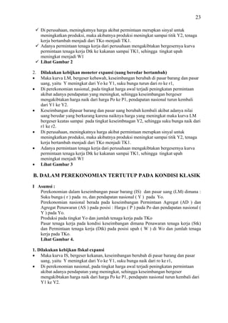 23

     Di perusahaan, meningkatnya harga akibat permintaan merupkan sinyal untuk
     meningkatkan produksi, maka akibatnya produksi meningkat sampai titik Y2, tenaga
     kerja bertambah menjadi dari TKo menjadi TK1.
     Adanya permintaan tenaga kerja dari perusahaan mengakibtakan bergesernya kurva
     permintaan tenaga kerja Dtk ke kakanan sampai TK1, sehingga tingkat upah
     meningkat menjadi W1
     Lihat Gambar 2

2.   Dilakukan kebijkan moneter expansi (uang beredar bertambah)
•    Maka kurva LM, bergeser kebawah, keseimbangan berubah di pasar barang dan pasar
     uang, yaitu Y meningkat dari Yo ke Y1, suku bunga turun dari ro ke r1,
•    Di perekonomian nasional, pada tingkat harga awal terjadi peningkatan permintaan
     akibat adanya pendapatan yang meningkat, sehingga keseimbangan bergeser
     mengakibtakan harga naik dari harga Po ke P1, pendapatan nasional turun kembali
     dari Y1 ke Y2.
•    Keseimbangan dipasar barang dan pasar uang berubah kembali akibat adanya nilai
     uang beredar yang berkurang karena naiknya harga yang meningkat maka kurva LM
     bergeser keatas sampai pada tingkat keseimbnagan Y2, sehingga suku bunga naik dari
     r1 ke r2.
•    Di perusahaan, meningkatnya harga akibat permintaan merupkan sinyal untuk
     meningkatkan produksi, maka akibatnya produksi meningkat sampai titik Y2, tenaga
     kerja bertambah menjadi dari TKo menjadi TK1.
•    Adanya permintaan tenaga kerja dari perusahaan mengakibtakan bergesernya kurva
     permintaan tenaga kerja Dtk ke kakanan sampai TK1, sehingga tingkat upah
     meningkat menjadi W1
•    Lihat Gambar 3

B. DALAM PEREKONOMIAN TERTUTUP PADA KONDISI KLASIK

I Asumsi :
   Perekonomian dalam keseimbangan pasar barang (IS) dan pasar uang (LM) dimana :
   Suku bunga ( r ) pada ro, dan pendapatan nasional ( Y ) pada Yo.
   Perekonomian nasional berada pada keseimbangan Permintaan Agregat (AD ) dan
   Agregat Penawaran (AS ) pada posisi : Harga ( P ) pada Po dan pendapatan nasional (
   Y ) pada Yo.
   Produksi pada tingkat Yo dan jumlah tenaga kerja pada TKo
   Pasar tenaga kerja pada kondisi keseimbangan dimana Penawaran tenaga kerja (Stk)
   dan Permintaan tenaga kerja (Dtk) pada posisi upah ( W ) di Wo dan jumlah tenaga
   kerja pada TKo.
   Lihat Gambar 4.

1. Dilakukan kebijkan fiskal expansi
• Maka kurva IS, bergeser kekanan, keseimbangan berubah di pasar barang dan pasar
    uang, yaitu Y meningkat dari Yo ke Y1, suku bunga naik dari ro ke r1,
• Di perekonomian nasional, pada tingkat harga awal terjadi peningkatan permintaan
    akibat adanya pendapatan yang meningkat, sehingga keseimbangan bergeser
    mengakibtakan harga naik dari harga Po ke P1, pendapatn nasional turun kembali dari
    Y1 ke Y2.
 