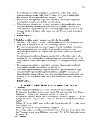 24

•   Keseimbangan dipasar barang dan pasar uang berubah kembali akibat adanya
    sukubunga yang meningkat maka kurva IS bergeser kekiri sampai pada tingkat
    keseimbnagan Y2, sehingga suku bunga turun dari r1 ke r2.
•   Di perusahaan, meningkatnya harga akibat permintaan tidak menjadi sinyal untuk
    meningkatkan produksi, maka akibatnya produksi tetap.
•   Tidak adanya permintaan tenaga kerja dari perusahaan tapi adanya kenaikan harga
    mengakibtakan bergesernya kurva permintaan tenaga kerja Dtk ke kakanan, dan
    adanya kenaikan harga mendorong penawaran tenaga kerja bergeser sedemikian rupa
    sehingga Stk bergeser kekiri, maka tingkat upah tetap Wo dan jumlah tenaga kerja
    tetap TKo
•   Lihat Gambar 5

2. Dilakukan kebijkan moneter expansi (uang beredar bertambah)
• Maka kurva LM, bergeser kebawah, keseimbangan berubah di pasar barang dan pasar
    uang, yaitu Y meningkat dari Yo ke Y1, suku bunga turun dari ro ke r1,
• Di perekonomian nasional, pada tingkat harga awal terjadi peningkatan permintaan
    akibat adanya pendapatan yang meningkat, sehingga keseimbangan bergeser
    mengakibtakan harga naik dari harga Po ke P1, pendapatan nasional turun kembali
    dari Y1 ke Y2.
• Keseimbangan dipasar barang dan pasar uang berubah kembali akibat adanya nilai
    uang beredar yang berkurang karena naiknya harga yang meningkat maka kurva LM
    bergeser keatas sampai pada tingkat keseimbnagan Y2, sehingga suku bunga naik dari
    r1 ke r2.
• Di perusahaan, meningkatnya harga akibat permintaan tidak menjadi sinyal untuk
    meningkatkan produksi, maka akibatnya produksi tetap.
• Tidak adanya permintaan tenaga kerja dari perusahaan tapi adanya kenaikan harga
    mengakibtakan bergesernya kurva permintaan tenaga kerja Dtk ke kakanan, dan
    adanya kenaikan harga mendorong penawaran tenaga kerja bergeser sedemikian rupa
    sehingga Stk bergeser kekiri, maka tingkat upah tetap Wo dan jumlah tenaga kerja
    tetap TKo
• Lihat Gambar 6

          C. PEREKONOMIAN TERBUKA PADA KONDISI KEYNESIAN
 I. Asumsi :
   Dalam perekonomian terbuka pada kondisi keluar masuk modal sempurna
   Perekonomian dalam keseimbangan pasar barang (IS) dan pasar uang (LM) dimana :
   Suku bunga ( r ) pada ro, dan pendapatan nasional ( Y ) pada Yo.
   Perekonomian nasional berada pada keseimbangan Permintaan Agregat (AD ) dan
   Agregat Penawaran (AS ) pada posisi : Harga ( P ) pada Po dan pendapatan nasional ( Y
   ) pada Yo.
   Balance of Payment (BOP) pada kondisi suku bunga domestik (rd ) = suku bunga
   internasional ( rw )
   Produksi pada tingkat Yo dan jumlah tenaga kerja pada TKo
   Pasar tenaga kerja pada kondisi keseimbangan dimana Penawaran tenaga kerja (Stk)
   dan Permintaan tenaga kerja (Dtk) pada posisi upah ( W ) di Wo dan jumlah tenaga
   kerja pada TKo.
Lihat Gambar 7.
 