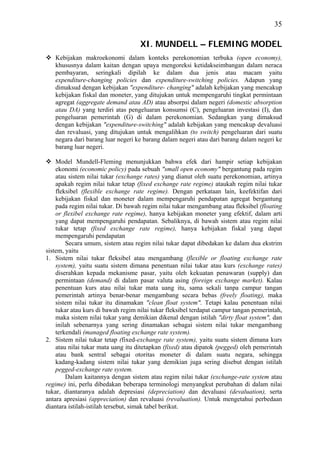 35

                                    XI. MUNDELL – FLEMING MODEL
   Kebijakan makroekonomi dalam konteks perekonomian terbuka (open economy),
   khususnya dalam kaitan dengan upaya mengoreksi ketidakseimbangan dalam neraca
   pembayaran, seringkali dipilah ke dalam dua jenis atau macam yaitu
   expenditure-changing policies dan expenditure-switching policies. Adapun yang
   dimaksud dengan kebijakan "expenditure- changing" adalah kebijakan yang mencakup
   kebijakan fiskal dan moneter, yang ditujukan untuk mempengaruhi tingkat permintaan
   agregat (aggregate demand atau AD) atau absorpsi dalam negeri (domestic absorption
   atau DA) yang terdiri atas pengeluaran konsumsi (C), pengeluaran investasi (I), dan
   pengeluaran pemerintah (G) di dalam perekonomian. Sedangkan yang dimaksud
   dengan kebijakan "expenditure-switching" adalah kebijakan yang mencakup devaluasi
   dan revaluasi, yang ditujukan untuk mengalihkan (to switch) pengeluaran dari suatu
   negara dari barang luar negeri ke barang dalam negeri atau dari barang dalam negeri ke
   barang luar negeri.

    Model Mundell-Fleming menunjukkan bahwa efek dari hampir setiap kebijakan
    ekonomi (economic policy) pada sebuah "small open economy" bergantung pada regim
    atau sistem nilai tukar (exchange rates) yang dianut oleh suatu perekonomian, artinya
    apakah regim nilai tukar tetap (fixed exchange rate regime) ataukah regim nilai tukar
    fleksibel (flexible exchange rate regime). Dengan perkataan lain, keefektifan dari
    kebijakan fiskal dan moneter dalam mempengaruhi pendapatan agregat bergantung
    pada regim nilai tukar. Di bawah regim nilai tukar mengambang atau fleksibel (floating
    or flexibel exchange rate regime), hanya kebijakan moneter yang efektif, dalam arti
    yang dapat mempengaruhi pendapatan. Sebaliknya, di bawah sistem atau regim nilai
    tukar tetap (fixed exchange rate regime), hanya kebijakan fiskal yang dapat
    mempengaruhi pendapatan
        Secara umum, sistem atau regim nilai tukar dapat dibedakan ke dalam dua ekstrim
sistem, yaitu
1. Sistem nilai tukar fleksibel atau mengambang (flexible or floating exchange rate
    system), yaitu suatu sistem dimana penentuan nilai tukar atau kurs (exchange rates)
    diserahkan kepada mekanisme pasar, yaitu oleh kekuatan penawaran (supply) dan
    permintaan (demand) di dalam pasar valuta asing (foreign exchange market). Kalau
    penentuan kurs atau nilai tukar mata uang itu, sama sekali tanpa campur tangan
    pemerintah artinya benar-benar mengambang secara bebas (freely floating), maka
    sistem nilai tukar itu dinamakan "clean float system". Tetapi kalau penentuan nilai
    tukar atau kurs di bawah regim nilai tukar fleksibel terdapat campur tangan pemerintah,
    maka sistem nilai tukar yang demikian dikenal dengan istilah "dirty float system", dan
    inilah sebenarnya yang sering dinamakan sebagai sistem nilai tukar mengambang
    terkendali (managed floating exchange rate system).
2. Sistem nilai tukar tetap (fixed-exchange rate system), yaitu suatu sistem dimana kurs
    atau nilai tukar mata uang itu ditetapkan (fixed) atau dipatok (pegged) oleh pemerintah
    atau bank sentral sebagai otoritas moneter di dalam suatu negara, sehingga
    kadang-kadang sistem nilai tukar yang demikian juga sering disebut dengan istilah
    pegged-exchange rate system.
        Dalam kaitannya dengan sistem atau regim nilai tukar (exchange-rate system atau
regime) ini, perlu dibedakan beberapa terminologi menyangkut perubahan di dalam nilai
tukar, diantaranya adalah depresiasi (depreciation) dan devaluasi (devaluation), serta
antara apresiasi (appreciation) dan revaluasi (revaluation). Untuk mengetahui perbedaan
diantara istilah-istilah tersebut, simak tabel berikut.
 