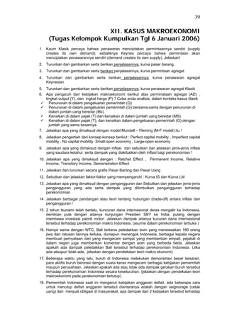39

                       XII. KASUS MAKROEKONOMI
     (Tugas Kelompok Kumpulkan Tgl 6 Januari 2006)
1. Kaum Klasik percaya bahwa penawaran menciptakan permintaannya sendiri (supply
   creates its own demand); sebaliknya Keynes percaya bahwa permintaan akan
   menciptakan penawarannya sendiri (demand creates its own supply). Jelaskan!
2. Turunkan dan gambarkan serta berikan penjelasannya, kurva pasar barang.
3. Turunkan dan gambarkan serta berikan penjelasannya, kurva permintaan agregat
4. Turunkan dan gambarkan serta berikan penjelasannya, kurva penawaran agregat
   Keynesian
5. Turunkan dan gambarkan serta berikan penjelasannya, kurva penawaran agregat Klasik
6. Apa pengaruh dari kebijakan makroekonomi berikut atas perminataan agregat (AD) ,
   tingkat output (Y), dan ingkat harga (P) ? Coba anda analisis, dalam konteks kasus klasik
     Penurunan di dalam pengeluaran pemerintah (G)
     Penurunan di dalam pengeluaran pemerintah (G) bersama-sama dengan penurunan di
     dalam jumlah uang beredar (Ms).
     Kenaikan di dalam pajak (T) dan kenaikan di dalam jumlah uang beredar (MS)
     Kenaikan di dalam pajak (T), dan kenaikan dalam pengeluaran pemerintah (G) dengan
     jumlah yang sama besarnya.
7. Jelaskan apa yang dimaksud dengan model Mundell – Fleming (M-F model) itu !
8. Jelaskan pengertian dari konsep-konsep berikut : Perfect capital mobility , Imperfect capital
   mobility , No capital mobility Small-open economy , Large-open economy
9. Jelaskan apa yang dimaksud dengan inflasi dan sebutkan dan jelaskan jenis-jenis inflasi
   yang saudara ketahui serta dampak yang diakibatkan oleh inflasi bagi perekonomian !
10. Jelaskan apa yang dimaksud dengan : Ratchet Effect ,          Permanent Income, Relative
    Income, Transitory Income, Demonstration Effect
11. Jelaskan dan turunkan secara grafis Pasar Barang dan Pasar Uang
12. Sebutkan dan jelaskan faktor-faktor yang mempengaruhi : Kurva IS dan Kurva LM
13. Jelaskan apa yang dimaksud dengan pengangguran dan Sebutkan dan jelaskan jenis-jenis
    pengangguran yang ada serta dampak yang ditimbulkan pengangguran terhadap
    perekonomian
14. Jelaskan berbagai pandangan atau teori tentang hubungan (trade-off) antara inflasi dan
    pengangguran !
15. 2 tahun tsunami telah berlalu, kuncuran dana internasional deras mengalir ke Indonesia,
    demikian pula dengan adanya kunjungan Presiden SBY ke India, pulang dengan
    membawa investasi pabrik motor. Jelaskan dampak adanya kucuran dana internasional
    tersebut terhadap perekonomian makro Indonesia. (asumsi dalam perekonomian terbuka )
16. Hampir sama dengan WTC, Bali terkena peledakkan bom yang menewaskan 180 orang
    jiwa dan ratusan lainnya terluka, duniapun menengok Indonesia, berbagai kepala negara
    membuat pernyataan dari yang mengecam sampai yang memberikan empati, pejabat di
    dalam negeri juga memberikan komentar dengan arah yang berbeda beda. Jelaskan
    apakah ada dampak peledakkan Bali tersebut terhadap perekonomian Indonesia. (Jika
    ada ataupun tidak ada, jelaskan dengan pendekatan teori makro ekonomi)
17. Beberapa waktu yang lalu, buruh di Indonesia melakukan demonstrasi besar besaran,
    para aktifis buruh berorasi dengan suara keras mengecam berbagai kebijakan pemerintah
    maupun perusahaan. Jelaskan apakah ada atau tidak ada dampak gerakan buruh tersebut
    terhadap perekonomian Indonesia secara keseluruhan. (jelaskan dengan pendekatan teori
    makroekonomi pada perekonomian tertutup)
18. Pemerintah Indonesia saat ini menganut kebijakan anggaran defisit, ada beberapa cara
    untuk menutup defisit anggaran tersebut diantaranya adalah dengan seignorage (cetak
    uang) dan menjual obligasi di masyarakat, apa dampak dari 2 kebijakan tersebut terhadap
 