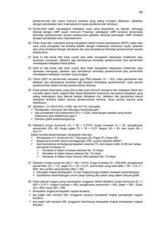 40

    perekonomian dan mana menurut saudara yang paling mungkin dilakukan. (jelaskan
    dengan pendekatan teori makroekonomi pada perekonomian tertutup)
19. Pemerintah telah menetapkan kebijakan upah yang diserahkan ke daerah, sehingga
    dikenal dengan UMP (upah minimum Propinsi), penetapan UMP tersebut berdampak
    terhadap perekonomian secara keseluruhan jelaskan dampak penerapan UMP tersebut
    dengan pendekatan teori makroekonomi
20. Pada masa lalu, Indonesia sering mengalami defisit neraca pembayaran (BOP), salah satu
    cara untuk mengatasi hal tersebut adalah dengan melakukan devaluasi rupiah, jelaskan
    apa yang dimaksud dengan devaluasi dan apa dampaknya terhadap perekonomian secara
    keseluruhan
21. Saat ini kita kenal nilai tukar rupiah atas dolar mengalami depresiasi (melemah) atau
    apresiasi (menguat), jelaskan apa dampaknya terhadap perekonomian jika pemerintah
    menetapkan kebijakan fiskal defisit.
22. Saat ini kita kenal nilai tukar rupiah atas dolar mengalami depresiasi (melemah) atau
    apresiasi (menguat), jelaskan apa dampaknya terhadap perekonomian jika pemerintah
    menetapkan kebijakan moneter uang longgar.
23. Tahun 2007 ini pemerintah menaikan gaji PNS sebesar 10 – 15%, coba gambarkan dan
    jelaskan apa dampaknya kenaikan gaji tersebut terhadaop perekonomian, buat asumsi
    perekonomian dalam kondisi perekonomian tertutup.
24. Pada paham Keynesian yang dianut oleh para ekonom dinegara kita, kebijakan fiskal dan
    moneter dalam suatu negara tidak dapat dipisahkan keduanya merupakan kebijakan yang
    saling melengkapi, atau dikenal dengan kebijakan mix. Jelaskan dan gambarkan kedua
    kebijakan tersebut dalam asumsi perekonomian tertutup. (buat asumsi asumsi yang
    diperlukan)
25. Diketahui : C=100+0,9Yd, I=200, dan G=T=0, Hitunglah :
     Pendapatan, konsumsi dan tabungan keseimbangan!
     Jika pendapata Full Employment (Yn) = 3.200, kesenjangan apakah yang terjadi
     inflationery atau deflationery gap) ?
     Gambar grafik keseimbangannya

26. Diketahui fungsi konsumsi (C) = 50 + 0,75Yd, fungsi investasi (I) = 20, pengeluaran
    pemerintah (G)= 80, fungsi pajak (T) = 16 + 0,2Y, ekspor (X) = 40, dan impor (M) =
    8+0,1Y.
  Dalam kondisi keseimbangan, berapakah nilai dari :
       Pendapatan (Y), Konsumsi (C), Tabungan (S), Pajak (T), Impor (M),
       Bagaimana kondisi neraca perdagangan (TB), surplus ataukah defisit?
       Apa dampaknya terhadap pendapatan nasional (Y), dan ekspor netto (X-M) dari setiap
       perubahan di bawah ini :
            Kenaikan di dalam investasi sebesar Rp. 10 milyar
            Kenaikan di dalam ekspor sebesar Rp. 10 milyar
            Kenaikan di dalam impor otonom (Mo) sebesar Rp. 10 milyar

27. Diketahui fungsi konsumsi (20) = 130 + 0,5Yd, fungsi Investasi (I) = 200-600i, pengeluaran
    pemerintah (G) = 112, pajak (T) = 20 + 0,2Y, permintaan uang total (Md) = 50 + 0,5 Y –
    600i, dan jumlah uang beredar (Ms) = 300
       Hitunglah tingkat pendapatan (Y) dan tingkat bunga (i)dalam keadaan keseimbangan
       Gambarkan keseimbangan umum pasar barang dan pasar uang dalam sebuah grafik

28. Pada sebuah negara yang menerapkan anggaran defisit diketahui fungsi konsumsi (C ) =
    600 + 0,75 Y, tingkat investasi = 600, pengeluaran pemerintah = 400, pajak = 350, Expor
    (X) = 600, Impor (M) = 500
    berapakah tingkat pendapatan negara tersebut,
    jika pajak naik menjadi 550, (anggaran surplus) berapakah tingkat pendapatan negara
    tersebut,
    jika pajak naik menjadi 400, (anggaran berimbang) berapakah tingkat pendapatan negara
    tersebut
 