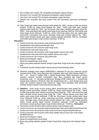 41

       jika investasi naik menjadi 750, berapakah pendapatan negara tersebut.
       jika expor turun menjadi 300, berapakah pendapatan negara tersebut
       Jika impor naik menjadi 700, berapkah pendapatan negara tersebut
       jelaskan dan simpulkan apa yang saudara lihat dari perubahan perubahan pendapatan
    tersebut.

    29. Pada harga gula dalam keseimbangan lokal adalah Rp. 2500,- dengan jumlah permintaan
        sebesar 10.000 kg. Harga dunia sebesar Rp. 2500,-. Pabrik gula tidak akan menjual
        gulanya pada harga Rp. 1500,- dan konsumen tidak akan membeli gula pada harga Rp.
        5000,-. Gula yang dijual oleh pabrik pada harga dunia sebanyak 3000 kg. Permintaan gula
        pada harga dunia sebanyak 15.000 kg. Untuk melindungi petani tebu dan pabrik gula,
        pemerintah menerapkan tarip impor, sehingga harga gula menjadi sebesar Rp. 1500,-.
        Pada harga tersebut pabrik gula dapat menjual gulanya sebanyak 7000 kg, sedangkan
        permintaan gula dengan harga tersebut sebanyak 12.000 kg.
Ditanyakan:
     a. Surplus konsumen dan produsen pada keseimbangan lokal
     b. Kesejahteraan total pada keseimbangan lokal
     c. Surplus konsumen dan produsen pada harga dunia
     d. Kesejahteraan total pada harga dunia
     e. Surplus konsumen dan produsen pada harga setelah adanya tarip impor
     f. Kesejahteraan total pada pada harga setelah adanya tarip impor
     g. Surplus konsumen dan produsen yang berkurang
     h. Besarnya Pendapatan negara
     i. Besarnya kesejahteraan yang hilang
     j. Mana yang paling sejahtera apakah dengan harga lokal, harga dunia atau dengan harga
        tarip
     k. Gambarkan kondisi tersebut dalam sebuah gambar keseimbangan pasar

   30. Diketahui angkatan kerja negara AMBURADUL sebanyak 60 juta jiwa, besarnya produk
       domestik bruto (PDB), yang ditentukan oleh angkatan kerja yang telah bekerja adalah Y =
       45L2 – 4L3 , dimana Y adalah PDB, L adalah tenaga kerja. Dalam kampanye pemilihan
       presiden, seorang kandidat menjanjikan akan akan mencapai tiga tujuan secara
       bersamaan yaitu : a. mencapai kemakmuran tertinggi (PDB maksimum), b. produktivitas
       tenaga kerja maksimum (Produksi rata2 dari tenaga kerja) dan c. upah tenaga kerja yang
       diukur dari produksi marjinal yang maksimum, bagai mana pendapat anda pernyataan
       kandidat tersebut apakah hanya janji kosong atau tidak.

   31. Diketahui: Pada harga minyak goreng dalam keseimbangan lokal adalah Rp. 3.500,-
       dengan jumlah permintaan sebesar 12.000 kg. Harga dunia sebesar Rp. 6.500,-. Pabrik
       minyak goreng tidak akan menjual minyaknya pada harga Rp. 1.500,- dan konsumen tidak
       akan membeli minyak goreng pada harga Rp. 7.500,-. Minyak goreng yang dijual oleh
       pabrik pada harga dunia sebanyak 17.000 kg. Permintaan minyak goreng pada harga
       dunia sebanyak 6.000 kg. Untuk melindungi konsumen, pemerintah menerapkan tarip
       expor, sehingga harga minyak goreng menjadi sebesar Rp. 5.000,-. Pada harga tersebut
       pabrik minyak goreng dapat menjual minyaknya sebanyak 14.000 kg, sedangkan
       permintaan minyak goreng dengan harga tersebut sebanyak 10.000 kg. Ditanyakan:
    a. Gambarkan kondisi tersebut dalam sebuah gambar keseimbangan pasar
    b. Surplus konsumen dan produsen pada keseimbangan lokal serta tingkat kesejahteraannya
    c. Surplus konsumen dan produsen pada harga dunia serta tingkat kesejahteraannya
    d. Surplus konsumen dan produsen pada harga setelah adanya tarip impor serta tingkat
       kesejahteraannya
    e. Besarnya Pendapatan negara
    f. Besarnya kesejahteraan yang hilang
    g. Mana yang paling sejahtera apakah dengan harga lokal, harga dunia atau dengan harga
       tarip.
 