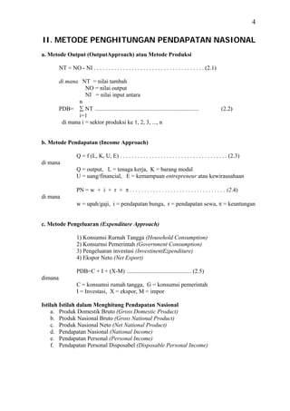 4

II. METODE PENGHITUNGAN PENDAPATAN NASIONAL
a. Metode Output (OutputApproach) atau Metode Produksi

         NT = NO - NI . . . . . . . . . . . . . . . . . . . . . . . . . . . . . . . . . . . . . . (2.1)

         di mana NT = nilai tambah
                    NO = nilai output
                    NI = nilai input antara
                 n
         PDB= ∑ NT .......................................................................                (2.2)
                 i=1
          di mana i = sektor produksi ke 1, 2, 3, ..., n


b. Metode Pendapatan (Income Approach)

                   Q = f (L, K, U, E) . . . . . . . . . . . . . . . . . . . . . . . . . . . . . . . . . . . . . (2.3)
di mana
                   Q = output, L = tenaga kerja, K = barang modal
                   U = uang/financial, E = kemampuan entrepreneur atau kewirausahaan

                   PN = w + i + r + π . . . . . . . . . . . . . . . . . . . . . . . . . . . . . . . . . (2.4)
di mana
                   w = upah/gaji, i = pendapatan bunga, r = pendapatan sewa, π = keuntungan


c. Metode Pengeluaran (Expenditure Approach)

                   1) Konsumsi Rurnah Tangga (Household Consumption)
                   2) Konsurnsi Pemerintah (Government Consumption)
                   3) Pengeluaran investasi (InvestinentEzpenditure)
                   4) Ekspor Neto (Net Export)

                   PDB=C + I + (X-M) ............................................ (2.5)
dimana
                   C = konsumsi rumah tangga, G = konsumsi pemerintah
                   I = Investasi, X = ekspor, M = impor

Istilah Istilah dalam Menghitung Pendapatan Nasional
    a. Produk Domestik Bruto (Gross Domestic Product)
    b. Produk Nasional Bruto (Gross National Product)
    c. Produk Nasional Neto (Net National Product)
    d. Pendapatan Nasional (National Income)
    e. Pendapatan Personal (Personal Income)
    f. Pendapatan Personal Disposabel (Disposable Personal Income)
 
