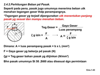 2.4.2.Perhitungan Beban pd Pasak.
Seperti pada pena, pasak juga umumnya menerima beban utk
menahan tegangan geser thdp penampangnya.
*Tegangan geser yg terjadi dipergunakan utk menentukan panjang
pasak yg sesuai dan mampu menahan beban.
b
r
Teg.Geser =F
ζ g izin = A =
Ems.1-43
Gaya Geser
Luas penampang
F
A
F
ζ g izin
Dimana: A = luas penampang pasak = b x L (mm²)
F = Gaya geser yg bekerja pd pasak (N)
ζgi = Teg.geser bahan pasak yg diijinkan (N/mm²)
Bhn pasak umumnya St 50 ,St60 atau disesuai dgn permintaan
 