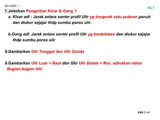 Bhn EMS 1
7.Jelaskan Pengertian Kisar & Gang ?
a. Kisar adl : Jarak antara senter profil Ulir yg bergerak satu putaran penuh
dan diukur sejajar thdp sumbu poros ulir.
b.Gang adl: Jarak antara senter profil Ulir yg berdekatan dan diukur sejajar
thdp sumbu poros ulir
8.Gambarkan Ulir Tunggal dan Ulir Ganda
9.Gambarkan Ulir Luar = Baut dan Gbr Ulir Dalam = Mur, sebutkan nama
Bagian-bagian Ulir
EMS.1.1-9
Ke 1
 