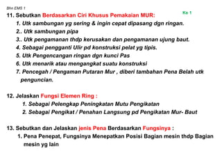 Bhn EMS 1
11. Sebutkan Berdasarkan Ciri Khusus Pemakaian MUR:
1. Utk sambungan yg sering & ingin cepat dipasang dgn ringan.
2.. Utk sambungan pipa
3.. Utk pengamanan thdp kerusakan dan pengamanan ujung baut.
4. Sebagai pengganti Ulir pd konstruksi pelat yg tipis.
5. Utk Pengencangan ringan dgn kunci Pas
6. Utk menarik atau mengangkat suatu konstruksi
7. Pencegah / Pengaman Putaran Mur , diberi tambahan Pena Belah utk
penguncian.
12. Jelaskan Fungsi Elemen Ring :
1. Sebagai Pelengkap Peningkatan Mutu Pengikatan
2. Sebagai Pengikat / Penahan Langsung pd Pengikatan Mur- Baut
13. Sebutkan dan Jelaskan jenis Pena Berdasarkan Fungsinya :
1. Pena Penepat, Fungsinya Menepatkan Posisi Bagian mesin thdp Bagian
mesin yg lain
Ke 1
 