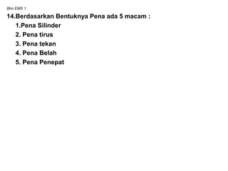 Bhn EMS 1
14.Berdasarkan Bentuknya Pena ada 5 macam :
1.Pena Silinder
2. Pena tirus
3. Pena tekan
4. Pena Belah
5. Pena Penepat
 