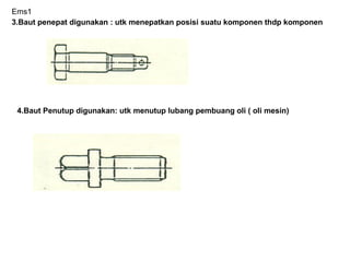 Ems1
3.Baut penepat digunakan : utk menepatkan posisi suatu komponen thdp komponen
4.Baut Penutup digunakan: utk menutup lubang pembuang oli ( oli mesin)
 
