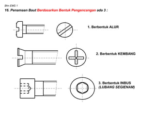 Bhn EMS 1
16. Penamaan Baut Berdasarkan Bentuk Pengencangan ada 3 :
1. Berbentuk ALUR
2. Berbentuk KEMBANG
3. Berbentuk INBUS
(LUBANG SEGIENAM)
 