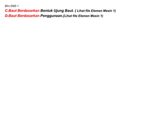 Bhn EMS 1
C.Baut Berdasarkan Bentuk Ujung Baut. ( Lihat file Elemen Mesin 1)
D.Baut Berdasarkan Penggunaan.(Lihat file Elemen Mesin 1)
 