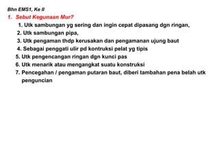 Bhn EMS1, Ke II
1. Sebut Kegunaan Mur?
1. Utk sambungan yg sering dan ingin cepat dipasang dgn ringan,
2. Utk sambungan pipa,
3. Utk pengaman thdp kerusakan dan pengamanan ujung baut
4. Sebagai penggati ulir pd kontruksi pelat yg tipis
5. Utk pengencangan ringan dgn kunci pas
6. Utk menarik atau mengangkat suatu konstruksi
7. Pencegahan / pengaman putaran baut, diberi tambahan pena belah utk
penguncian
 