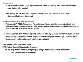 Pk.keling Ems1.2-6
8. Pk.keling Panhead Tipis, digunakan utk samb.pd diding dan konstruksi ringan
spti: katrol, alat angkat
9.Pk.keling Sabuk, DIN 675 , digunakan utk samb.benda-benda bulat, spti :
dari bhn Kulit, kain dan karet.
Pk.keling Berlubang ada 11 macam
1. Pk.keling DIN 7341 digunakan, Fungsinya spti pena silinder, hanya berbeda dgn
adanya lubang utk pengelingan, shg ikatan menjadi permanen, utk beban ringan, utk
tipe A, dan utk tipe B utk beban ringan.
2.Pk.keling Pipa, DIN 7339 dari pelat, DIN 7340 dari pipa, Jenis ini mempunyai khusus
dan juga dgn alat penekannya., Digunakan utk mengikat logam dgn bhn-bhn lunak
dlm industri elektronika, spti: kulit, karton, plastik.
3.Pk.Keling Sumbat Kepala Bulat
4.Pk.Keling Sumbat kepala Kontersang
No.3,4, digunakan apabila pengelingan hanya dpt dilakukan dlm satu arah.
Tdk membutuhkan landasan
Kuliah ke 3
 