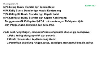Pk.keling.Ems.1.2-7
5.Pk.keling Buntu Standar dgn kepala Bulat
6.Pk.Kelig Buntu Standar dgn kepala Kontersang
7.Pk.Keling Sil Buntu Standar dgn Kepala bulat
8.Pk.Keling Sil Buntu Standar dgn Kepala Kontersang
Penggunaan Pk.Keling No.5,6,7,8, utk sambungan Pelat-pelat tipis.
Dan Pengelingan dilakukan dari satu arah.
Pada saat Pengelingan, membutuhkan alat penarik khusus yg bekerjanya:
1.Paku keling dipegang oleh alat penarik
2.Kmdn dimasukkan ke dlm lubang ikatan
3.Penarikan pk.keiling hingga putus, sekaligus membentuk kepala keling.
Kuliah ke 3
 