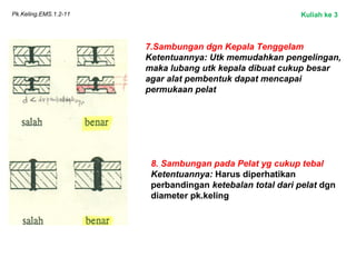 Pk.Keling.EMS.1.2-11
7.Sambungan dgn Kepala Tenggelam
Ketentuannya: Utk memudahkan pengelingan,
maka lubang utk kepala dibuat cukup besar
agar alat pembentuk dapat mencapai
permukaan pelat
8. Sambungan pada Pelat yg cukup tebal
Ketentuannya: Harus diperhatikan
perbandingan ketebalan total dari pelat dgn
diameter pk.keling
Kuliah ke 3
 