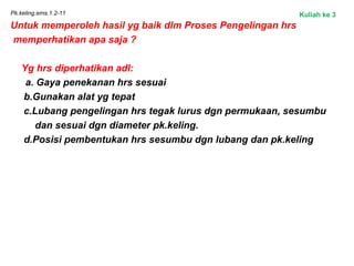 Pk.keling.ems.1.2-11
Untuk memperoleh hasil yg baik dlm Proses Pengelingan hrs
memperhatikan apa saja ?
Yg hrs diperhatikan adl:
a. Gaya penekanan hrs sesuai
b.Gunakan alat yg tepat
c.Lubang pengelingan hrs tegak lurus dgn permukaan, sesumbu
dan sesuai dgn diameter pk.keling.
d.Posisi pembentukan hrs sesumbu dgn lubang dan pk.keling
Kuliah ke 3
 