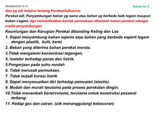 Perekat.Ems1.2-13
Apa yg sdr ketahui tentang Perekat/Adhesive:
Perekat adl: Penyambungan bahan yg sama atau bahan yg berbeda baik logam maupun
bukan Logam, dgn memanfaatkan kontak permukaan ditambah bahan perekat sebagai
media penyambungan
Keuntungan dan Kerugian Perekat dibanding Keling dan Las
1. Dapat menyambung bahan sejenis atau bahan yang berbeda seperti logam
dengan plastik, kulit, karet.
2. Beban yang diterima bahan perekat merata.
3.Tidak mengalami konsentrasi tegangan.
4. Isolator terhadap panas dan listrik.
5.Pengerjaan pada suhu rendah
6. Tidak merusak permukaan.
7. Tidak terjadi korosi listrik
8. Dapat menyesuaikan diri terhadap pemuaian (elastis).
9. Mudah dan murah terutama pada proses perekatan dingin.
10.Tidak menambah berat/volume, terutama untuk konstruksi pesawat
terbang.
11. Kedap gas dan cairan. (utk menanggulangi kebocoran)
Kuliah ke 3
 