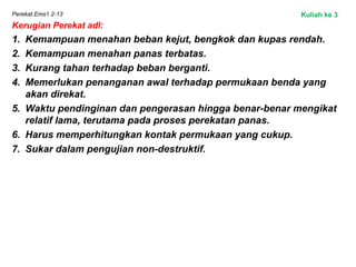 Perekat.Ems1.2-13
Kerugian Perekat adl:
1. Kemampuan menahan beban kejut, bengkok dan kupas rendah.
2. Kemampuan menahan panas terbatas.
3. Kurang tahan terhadap beban berganti.
4. Memerlukan penanganan awal terhadap permukaan benda yang
akan direkat.
5. Waktu pendinginan dan pengerasan hingga benar-benar mengikat
relatif lama, terutama pada proses perekatan panas.
6. Harus memperhitungkan kontak permukaan yang cukup.
7. Sukar dalam pengujian non-destruktif.
Kuliah ke 3
 