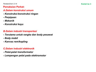 Perekat.Ems1.2-14
Pemakaian Perkat:
A.Dalam konstruksi umum
- Konstruksi-konstruksi ringan
- Perpipaan
- Mekanik
- Konstruksi kayu
 
B.Dalam industri transportasi
- Terutama untuk rangka dan body pesawat
- Body mobil
- Kanvas rem/kopling
C.Dalam industri elektronik
- Pelat-pelat transformator
- Lempengan pelat pada elektromotor
Kuliah ke 3
 