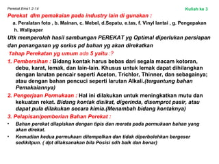 Perekat.Ems1.2-14
Perekat dlm pemakaian pada industry lain di gunakan :
a. Peralatan foto , b. Mainan, c. Mebel, d.Sepatu, e.tas, f. Vinyl lantai , g. Pengepakan
h. Wallpaper
Utk memperoleh hasil sambungan PEREKAT yg Optimal diperlukan persiapan
dan penanganan yg serius pd bahan yg akan direkatkan
Tahap Perekatan yg umum ada 5 yaitu :?
1. Pembersihan : Bidang kontak harus bebas dari segala macam kotoran,
debu, karat, lemak, dan lain-lain. Khusus untuk lemak dapat dihilangkan
dengan larutan pencair seperti Aceton, Trichlor, Thinner, dan sebagainya;
atau dengan bahan pencuci seperti larutan Alkali.(tergantung bahan
Pemakaiannya)
2. Pengerjaan Permukaan : Hal ini dilakukan untuk meningkatkan mutu dan
kekuatan rekat. Bidang kontak disikat, digerinda, disemprot pasir, atau
dapat pula dilakukan secara kimia.(Menambah bidang kontaknya)
3. Pelapisan/pemberian Bahan Perekat :
• Bahan perekat dilapiskan dengan tipis dan merata pada permukaan bahan yang
akan direkat.
• Kemudian kedua permukaan ditempelkan dan tidak diperbolehkan bergeser
sedikitpun. ( dpt dilaksanakan bila Posisi sdh baik dan benar)
Kuliah ke 3
 