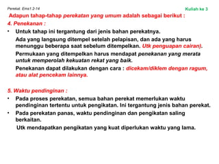 Perekat. Ems1.2-14
Adapun tahap-tahap perekatan yang umum adalah sebagai berikut :
4. Penekanan :
• Untuk tahap ini tergantung dari jenis bahan perekatnya.
Ada yang langsung ditempel setelah pelapisan, dan ada yang harus
menunggu beberapa saat sebelum ditempelkan. Utk penguapan cairan).
Permukaan yang ditempelkan harus mendapat penekanan yang merata
untuk memperolah kekuatan rekat yang baik.
Penekanan dapat dilakukan dengan cara : dicekam/diklem dengan ragum,
atau alat pencekam lainnya.
5. Waktu pendinginan :
• Pada proses perekatan, semua bahan perekat memerlukan waktu
pendinginan tertentu untuk pengikatan. Ini tergantung jenis bahan perekat.
• Pada perekatan panas, waktu pendinginan dan pengikatan saling
berkaitan.
Utk mendapatkan pengikatan yang kuat diperlukan waktu yang lama.
Kuliah ke 3
 