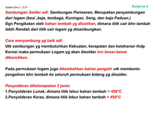 Solder.Ems.1. 2-21
Sambungan Solder adl: Sambungan Permanen, Merupakan penyambungan
dari logam (besi ,baja, tembaga, Kuningan, Seng, dan baja Paduan.)
Dgn Pengikatan oleh bahan tambah yg dicairkan, dimana titik cair bhn tambah
lebih Rendah dari titik cair logam yg disambungkan.
Cara menyambung yg baik adl:
Utk sambungan yg membutuhkan Kekuatan, kerapatan dan ketahanan thdp
Korosi maka permukaan Logam yg akan disolder hrs benar-benar
dibersihkan.
Pada permukaan logam juga ditambahkan bahan pengalir utk membantu
pengaliran bhn tambah ke seluruh permukaan bidang yg disolder.
Penyolderan dikelompokan 2 jenis:
1.Penyolderan Lunak, dimana titik lebur bahan tambah < 450°C
2.Penyolderan Keras, dimana titik lebur bahan tambah > 450°C
Kuliah ke 4
 