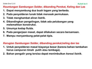 Solder.Ems1.2-21
Keuntungan Sambungan Solder, dibanding Perekat, Keling dan Las
1. Dapat menyambung dua buah logam yang berbeda.
2. Pada penyolderan lunak tidak merusak permukaan.
3. Tidak menghambat aliran listrik.
4. Dibandingkan pengelingan, tidak ada pelubangan yang
melemahkan konstruksi.
5. Umumya kedap fluida.
6. Pada pengerjaan masal, dapat dilakukan secara bersamaan.
7. Mampu menyambung pelat-pelat tipis.
Kerugian Sambungan Solder, dibanding perekat,keling dan las
1. Untuk penyolderan masal biayanya besar (karena bahan tambahan
harus campuran timah putih atau tembaga).
2. Bahan pengalir yang tersisa dapat menimbulkan korosi listrik.
Kuliah ke 4
 