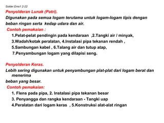 Solder.Ems1.2-22
Penyolderan Lunak (Patri).
Digunakan pada semua logam terutama untuk logam-logam tipis dengan
beban ringan serta kedap udara dan air.
Contoh pemakaian :
1.Pelat-pelat pendingin pada kendaraan ,2.Tangki air / minyak,
3.Wadah/kotak peralatan, 4.Instalasi pipa tekanan rendah ,
5.Sambungan kabel , 6.Talang air dan tutup atap,
7.Penyambungan logam yang dilapisi seng.
Penyolderan Keras.
Lebih sering digunakan untuk penyambungan plat-plat dari logam berat dan
menerima
beban yang besar.
 Contoh pemakaian:
1. Flens pada pipa, 2. Instalasi pipa tekanan besar
3. Penyangga dan rangka kendaraan - Tangki uap
4.Peralatan dari logam keras , 5.Konstruksi alat-alat ringan
 