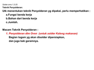 Solder.ems.1.2-25
Teknik Penyolderan:
Utk menentukan teknik Penyolderan yg dipakai, perlu memperhatikan :
a.Fungsi benda kerja
b.Bahan dari benda kerja
c.Jumlah.
Macam Teknik Penyolderan :
1. Penyolderan dlm Oven (untuk solder Kaleng makanan)
Bagian logam yg akan disolder dipersiapkan,
dan juga bak garamnya.
 