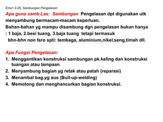Ems1.2-26, Sambungan Pengelasan
Apa guna samb.Las: Sambungan Pengelasan dpt digunakan utk
menyambung bermacam-macam keperluan.
Bahan-bahan yg mampu disambung dgn pengelasan bukan hanya
: 1 baja, 2.besi tuang, 3.baja tuang tetapi termasuk
bhn-bhn non fero spti: tembaga, aluminium,nikel,seng,timah dll.
Apa Fungsi Pengelasan:
1. Menggantikan konstruksi sambungan pk.keling dan konstruksi
tuangan atau tempaan
2. Menyambung bagian yg retak atau patah (reparasi)
3. Menambal bag.yg aus (Buil-up-welding)
4. Memotong dan menghancurkan bagian konstruksi.
 