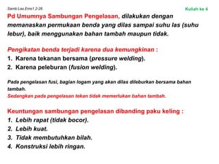 Samb.Las.Ems1.2-26
Pd Umumnya Sambungan Pengelasan, dilakukan dengan
memanaskan permukaan benda yang dilas sampai suhu las (suhu
lebur), baik menggunakan bahan tambah maupun tidak.
Pengikatan benda terjadi karena dua kemungkinan :
1. Karena tekanan bersama (pressure welding).
2. Karena peleburan (fusion welding).
 
Pada pengelasan fusi, bagian logam yang akan dilas dileburkan bersama bahan
tambah.
Sedangkan pada pengelasan tekan tidak memerlukan bahan tambah.
Keuntungan sambungan pengelasan dibanding paku keling :
1. Lebih rapat (tidak bocor).
2. Lebih kuat.
3. Tidak membutuhkan bilah.
4. Konstruksi lebih ringan.
Kuliah ke 4
 