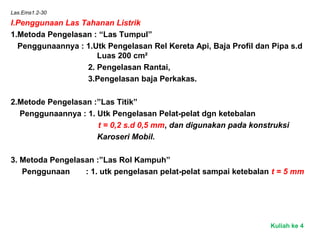 Las.Ems1.2-30
I.Penggunaan Las Tahanan Listrik
1.Metoda Pengelasan : “Las Tumpul”
Penggunaannya : 1.Utk Pengelasan Rel Kereta Api, Baja Profil dan Pipa s.d
Luas 200 cm²
2. Pengelasan Rantai,
3.Pengelasan baja Perkakas.
2.Metode Pengelasan :”Las Titik”
Penggunaannya : 1. Utk Pengelasan Pelat-pelat dgn ketebalan
t = 0,2 s.d 0,5 mm, dan digunakan pada konstruksi
Karoseri Mobil.
3. Metoda Pengelasan :”Las Rol Kampuh”
Penggunaan : 1. utk pengelasan pelat-pelat sampai ketebalan t = 5 mm
Kuliah ke 4
 