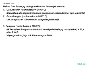Las.Ems1. 2-31
Bahan Gas Bakar yg dipergunakan ada beberapa macam:
1. Gas Asetilen ( suhu bakar ≈ 3100° C)
digunakan utk segala keperluan pengelasan, lebih dikenal dgn las karbit.
2. Gas Hidrogen ( suhu bakar ≈ 2000° C)
Utk pengelasan : Aluminium dan pelat-pelat baja.
3. Benzena ( suhu bakar ≈ 2700°C)
utk Pekerjaan bangunan dan konstruksi pelat baja yg cukup tebal, > 25,4
atau 1 inch
* dipergunakan juga utk Pemotongan Pelat.
Kuliah ke 4
 