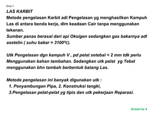 Ems.1
LAS KARBIT
Metode pengelasan Karbit adl Pengelasan yg menghasilkan Kampuh
Las di antara benda kerja, dlm keadaan Cair tanpa menggunakan
tekanan.
Sumber panas berasal dari api Oksigen sedangkan gas bakarnya adl
asetelin ( suhu bakar = 3100⁰C).
Utk Pengelasan dgn kampuh V , pd pelat setebal < 2 mm tdk perlu
Menggunakan bahan tambahan. Sedangkan utk pelat yg Tebal
menggunakan bhn tambah berbentuk batang Las.
Metode pengelasan ini banyak digunakan utk :
1. Penyambungan Pipa, 2. Konstruksi tangki,
3.Pengelasan pelat-pelat yg tipis dan utk pekerjaan Reparasi.
Kuliah ke 4
 