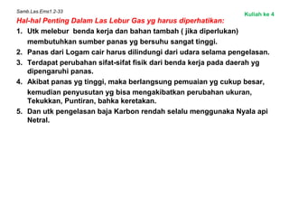 Samb.Las.Ems1.2-33
Hal-hal Penting Dalam Las Lebur Gas yg harus diperhatikan:
1. Utk melebur benda kerja dan bahan tambah ( jika diperlukan)
membutuhkan sumber panas yg bersuhu sangat tinggi.
2. Panas dari Logam cair harus dilindungi dari udara selama pengelasan.
3. Terdapat perubahan sifat-sifat fisik dari benda kerja pada daerah yg
dipengaruhi panas.
4. Akibat panas yg tinggi, maka berlangsung pemuaian yg cukup besar,
kemudian penyusutan yg bisa mengakibatkan perubahan ukuran,
Tekukkan, Puntiran, bahka keretakan.
5. Dan utk pengelasan baja Karbon rendah selalu menggunaka Nyala api
Netral.
Kuliah ke 4
 