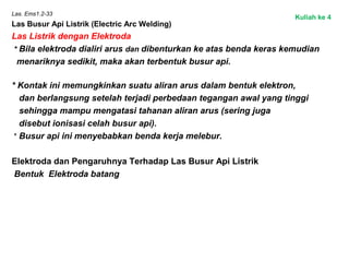 Las. Ems1.2-33
Las Busur Api Listrik (Electric Arc Welding)
Las Listrik dengan Elektroda
* Bila elektroda dialiri arus dan dibenturkan ke atas benda keras kemudian
menariknya sedikit, maka akan terbentuk busur api.
 
* Kontak ini memungkinkan suatu aliran arus dalam bentuk elektron,
dan berlangsung setelah terjadi perbedaan tegangan awal yang tinggi
sehingga mampu mengatasi tahanan aliran arus (sering juga
disebut ionisasi celah busur api).
 * Busur api ini menyebabkan benda kerja melebur.
Elektroda dan Pengaruhnya Terhadap Las Busur Api Listrik
Bentuk Elektroda batang
Kuliah ke 4
 