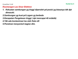 S.Las.Ems.1.2-42
Keuntungan Las Sinar Elektron
1. Kekuatan sambungan yg tinggi diperoleh pd posisi yg biasanya tdk dpt
dimasuki.
2.Sambungan yg kuat pd Logam yg berbeda
3.Kecepatan Pengelasan tinggi ( dpt mencapai 40 m/detik)
4.Tdk ada kontaminasi las oleh fluks dll
5.Penetrasi menyentuh bagian dlm.
Kuliah ke 4
 