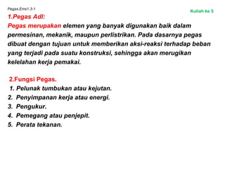 Pegas.Ems1.3-1
1.Pegas Adl:
Pegas merupakan elemen yang banyak digunakan baik dalam
permesinan, mekanik, maupun perlistrikan. Pada dasarnya pegas
dibuat dengan tujuan untuk memberikan aksi-reaksi terhadap beban
yang terjadi pada suatu konstruksi, sehingga akan merugikan
kelelahan kerja pemakai.
2.Fungsi Pegas.
1. Pelunak tumbukan atau kejutan.
2. Penyimpanan kerja atau energi.
3. Pengukur.
4. Pemegang atau penjepit.
5. Perata tekanan.
Kuliah ke 5
 